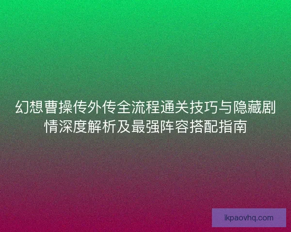 幻想曹操传外传全流程通关技巧与隐藏剧情深度解析及最强阵容搭配指南