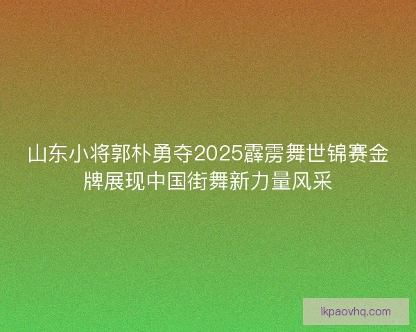 山东小将郭朴勇夺2025霹雳舞世锦赛金牌展现中国街舞新力量风采